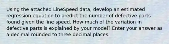 Using the attached LineSpeed data, develop an estimated regression equation to predict the number of defective parts found given the line speed. How much of the variation in defective parts is explained by your model? Enter your answer as a decimal rounded to three decimal places.