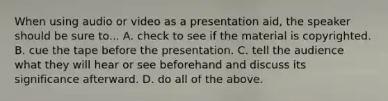 When using audio or video as a presentation aid, the speaker should be sure to... A. check to see if the material is copyrighted. B. cue the tape before the presentation. C. tell the audience what they will hear or see beforehand and discuss its significance afterward. D. do all of the above.