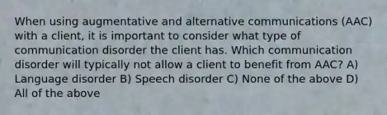 When using augmentative and alternative communications (AAC) with a client, it is important to consider what type of communication disorder the client has. Which communication disorder will typically not allow a client to benefit from AAC? A) Language disorder B) Speech disorder C) None of the above D) All of the above