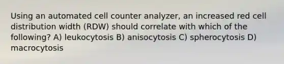 Using an automated cell counter analyzer, an increased red cell distribution width (RDW) should correlate with which of the following? A) leukocytosis B) anisocytosis C) spherocytosis D) macrocytosis