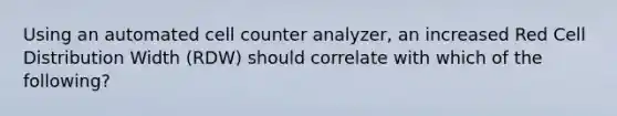 Using an automated cell counter analyzer, an increased Red Cell Distribution Width (RDW) should correlate with which of the following?