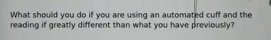 What should you do if you are using an automated cuff and the reading if greatly different than what you have previously?