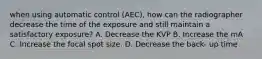 when using automatic control (AEC), how can the radiographer decrease the time of the exposure and still maintain a satisfactory exposure? A. Decrease the KVP B. Increase the mA C. Increase the focal spot size. D. Decrease the back- up time