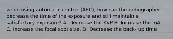 when using automatic control (AEC), how can the radiographer decrease the time of the exposure and still maintain a satisfactory exposure? A. Decrease the KVP B. Increase the mA C. Increase the focal spot size. D. Decrease the back- up time