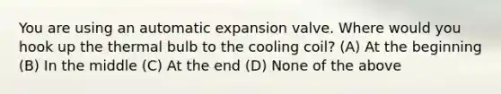 You are using an automatic expansion valve. Where would you hook up the thermal bulb to the cooling coil? (A) At the beginning (B) In the middle (C) At the end (D) None of the above