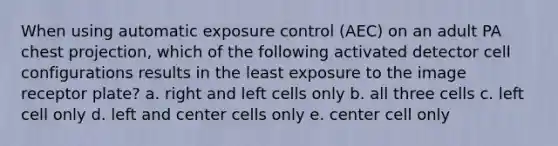 When using automatic exposure control (AEC) on an adult PA chest projection, which of the following activated detector cell configurations results in the least exposure to the image receptor plate? a. right and left cells only b. all three cells c. left cell only d. left and center cells only e. center cell only