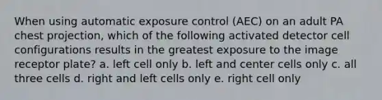 When using automatic exposure control (AEC) on an adult PA chest projection, which of the following activated detector cell configurations results in the greatest exposure to the image receptor plate? a. left cell only b. left and center cells only c. all three cells d. right and left cells only e. right cell only