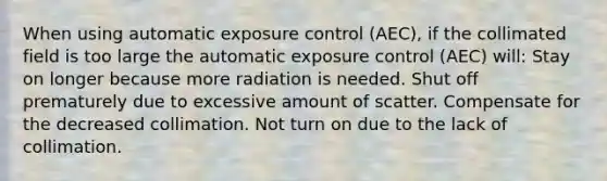 When using automatic exposure control (AEC), if the collimated field is too large the automatic exposure control (AEC) will: Stay on longer because more radiation is needed. Shut off prematurely due to excessive amount of scatter. Compensate for the decreased collimation. ﻿Not turn on due to the lack of collimation.