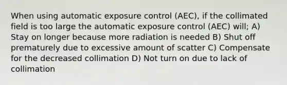 When using automatic exposure control (AEC), if the collimated field is too large the automatic exposure control (AEC) will; A) Stay on longer because more radiation is needed B) Shut off prematurely due to excessive amount of scatter C) Compensate for the decreased collimation D) Not turn on due to lack of collimation