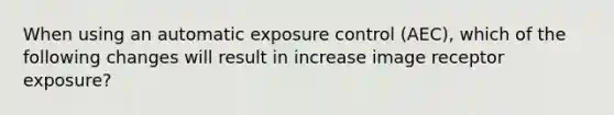 When using an automatic exposure control (AEC), which of the following changes will result in increase image receptor exposure?