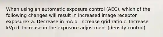 When using an automatic exposure control (AEC), which of the following changes will result in increased image receptor exposure? a. Decrease in mA b. Increase grid ratio c. Increase kVp d. Increase in the exposure adjustment (density control)