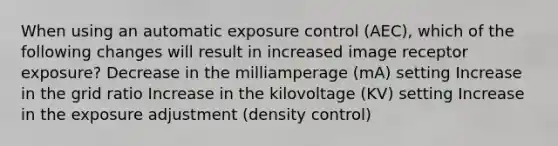 When using an automatic exposure control (AEC), which of the following changes will result in increased image receptor exposure? Decrease in the milliamperage (mA) setting Increase in the grid ratio Increase in the kilovoltage (KV) setting Increase in the exposure adjustment (density control)