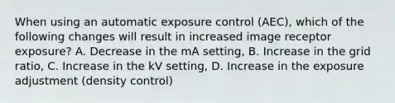 When using an automatic exposure control (AEC), which of the following changes will result in increased image receptor exposure? A. Decrease in the mA setting, B. Increase in the grid ratio, C. Increase in the kV setting, D. Increase in the exposure adjustment (density control)