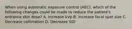 When using automatic exposure control (AEC), which of the following changes could be made to reduce the patient's entrance skin dose? A. Increase kVp B. Increase focal spot size C. Decrease collimation D. Decrease SID