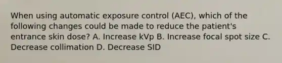 When using automatic exposure control (AEC), which of the following changes could be made to reduce the patient's entrance skin dose? A. Increase kVp B. Increase focal spot size C. Decrease collimation D. Decrease SID