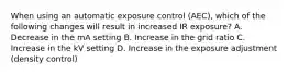When using an automatic exposure control (AEC), which of the following changes will result in increased IR exposure? A. Decrease in the mA setting B. Increase in the grid ratio C. Increase in the kV setting D. Increase in the exposure adjustment (density control)