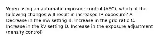 When using an automatic exposure control (AEC), which of the following changes will result in increased IR exposure? A. Decrease in the mA setting B. Increase in the grid ratio C. Increase in the kV setting D. Increase in the exposure adjustment (density control)