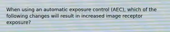 When using an automatic exposure control (AEC), which of the following changes will result in increased image receptor exposure?