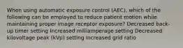 When using automatic exposure control (AEC), which of the following can be employed to reduce patient motion while maintaining proper image receptor exposure? Decreased back-up timer setting Increased milliamperage setting Decreased kilovoltage peak (kVp) setting Increased grid ratio