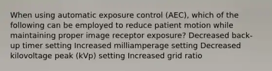 When using automatic exposure control (AEC), which of the following can be employed to reduce patient motion while maintaining proper image receptor exposure? Decreased back-up timer setting Increased milliamperage setting Decreased kilovoltage peak (kVp) setting Increased grid ratio