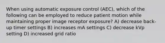 When using automatic exposure control (AEC), which of the following can be employed to reduce patient motion while maintaining proper image receptor exposure? A) decrease back-up timer settings B) increases mA settings C) decrease kVp setting D) increased grid ratio