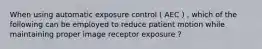 When using automatic exposure control ( AEC ) , which of the following can be employed to reduce patient motion while maintaining proper image receptor exposure ?