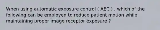 When using automatic exposure control ( AEC ) , which of the following can be employed to reduce patient motion while maintaining proper image receptor exposure ?