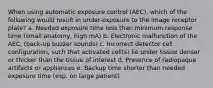 When using automatic exposure control (AEC), which of the following would result in under-exposure to the image receptor plate? a. Needed exposure time less than minimum response time (small anatomy, high mA) b. Electronic malfunction of the AEC, (back-up buzzer sounds) c. Incorrect detector cell configuration, such that activated cell(s) lie under tissue denser or thicker than the tissue of interest d. Presence of radiopaque artifacts or appliances e. Backup time shorter than needed exposure time (esp. on large patient)