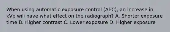 When using automatic exposure control (AEC), an increase in kVp will have what effect on the radiograph? A. Shorter exposure time B. Higher contrast C. Lower exposure D. Higher exposure