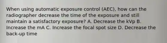 When using automatic exposure control (AEC), how can the radiographer decrease the time of the exposure and still maintain a satisfactory exposure? A. Decrease the kVp B. Increase the mA C. Increase the focal spot size D. Decrease the back-up time