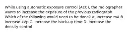 While using automatic exposure control (AEC), the radiographer wants to increase the exposure of the previous radiograph. Which of the following would need to be done? A. Increase mA B. Increase kVp C. Increase the back-up time D. Increase the density control