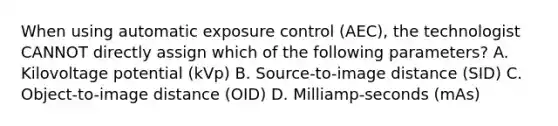 When using automatic exposure control (AEC), the technologist CANNOT directly assign which of the following parameters? A. Kilovoltage potential (kVp) B. Source-to-image distance (SID) C. Object-to-image distance (OID) D. Milliamp-seconds (mAs)