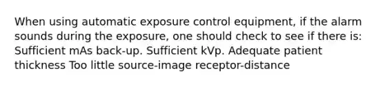 When using automatic exposure control equipment, if the alarm sounds during the exposure, one should check to see if there is: Sufficient mAs back-up. Sufficient kVp. Adequate patient thickness Too little source-image receptor-distance