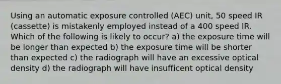 Using an automatic exposure controlled (AEC) unit, 50 speed IR (cassette) is mistakenly employed instead of a 400 speed IR. Which of the following is likely to occur? a) the exposure time will be longer than expected b) the exposure time will be shorter than expected c) the radiograph will have an excessive optical density d) the radiograph will have insufficent optical density