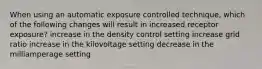 When using an automatic exposure controlled technique, which of the following changes will result in increased receptor exposure? increase in the density control setting increase grid ratio increase in the kilovoltage setting decrease in the milliamperage setting