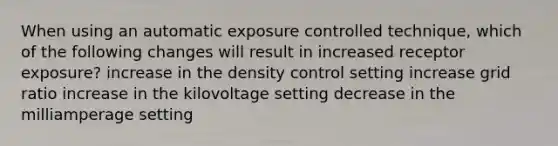 When using an automatic exposure controlled technique, which of the following changes will result in increased receptor exposure? increase in the density control setting increase grid ratio increase in the kilovoltage setting decrease in the milliamperage setting