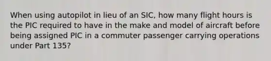 When using autopilot in lieu of an SIC, how many flight hours is the PIC required to have in the make and model of aircraft before being assigned PIC in a commuter passenger carrying operations under Part 135?