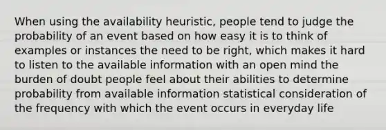 When using the availability heuristic, people tend to judge the probability of an event based on how easy it is to think of examples or instances the need to be right, which makes it hard to listen to the available information with an open mind the burden of doubt people feel about their abilities to determine probability from available information statistical consideration of the frequency with which the event occurs in everyday life