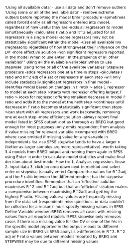 'Using all available data' - use all data and don't remove outliers 'Using some or all of the available data' - remove extreme outliers before reporting the model Enter procedure -sometimes called forced entry as all regressors entered into model, regardless of how useful they are -adds all regressors to model simultaneously -calculates F ratio and R^2 adjusted for all regressors in a single model -some regressors may not be statistically significant within the model -uses all available IVs (regressors) regardless of how strong/weak their influence on the DV -more effective solution -non significant regressors reported in the model When to use enter ' In the presence of all other variables' ' Using all the available variables' When to use stepwise 'Using some or all of the available variables' Stepwise prodecure -adds regressors one at a time in steps -calculates F ratio and R^2 adj of a set of regressors in each step -will only include statistically significant regressors in final model -identifies model based on changes in F ratio > adds 1 regressor to model at each step >starts with regressor offering largest F ratio > looks for regressor offering smallest decrease in model F ratio and adds it to the model at the next step >continues until decrease in F ratio becomes statistically significant then stops >can start with all regressors and work backwards, removing one at each step -more efficient solution -always report final model listed in SPSS output -not as thorough as BREG but good enough for most purposes -only omits respondent from analysis if value missing for relevant variable >compared with BREG where case omitted if missing value for any variable in independents list >so SPSS stepwise tends to have a larger n (better as larger samples are more representative) -worth taking 3-4 models from BREG output and running them again in SPSS using Enter in order to calculate model statistics and make final decision about best model How to: 1. Analyse, regression, linear 2. input data 3. click on drop down next to method and select enter or stepwise (usually enter) Compare the values for R^2adj and the F-ratio between the different models that the stepwise procedure identifies. Remember that an 'effective' solution maximises R^2 and R^2adj but that an 'efficient' solution makes a compromise between maximising R^2adj and getting the highest F-ratio. Missing values: -values are frequently missing from the data set (respondents miss questions, or data couldn't be collected for a reason) -must specify missing values in SPSS Define Variable window -BREG removes all cases with missing values from all reported models -SPSS stepwise only removes cases if there is a missing value for the DV or one of the IVs in the specific model reported in the output >leads to different sample size in BREG vs SPSS analysis >differences in R^2, R^2 adj or F ratio values between models reported by BREG and STEPWISE may be due to different missing values