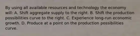 By using all available resources and technology the economy will: A. Shift aggregate supply to the right. B. Shift the production possibilities curve to the right. C. Experience long-run economic growth. D. Produce at a point on the production possibilities curve.