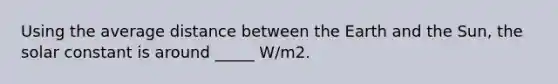 Using the average distance between the Earth and the Sun, the solar constant is around _____ W/m2.