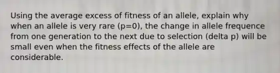 Using the average excess of fitness of an allele, explain why when an allele is very rare (p=0), the change in allele frequence from one generation to the next due to selection (delta p) will be small even when the fitness effects of the allele are considerable.