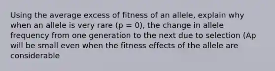 Using the average excess of fitness of an allele, explain why when an allele is very rare (p = 0), the change in allele frequency from one generation to the next due to selection (Ap will be small even when the fitness effects of the allele are considerable