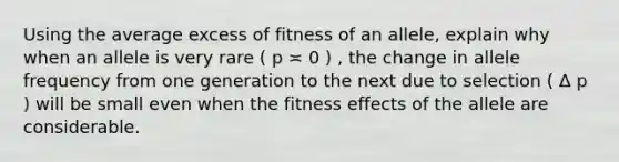 Using the average excess of fitness of an allele, explain why when an allele is very rare ( p ≍ 0 ) , the change in allele frequency from one generation to the next due to selection ( Δ p ) will be small even when the fitness effects of the allele are considerable.