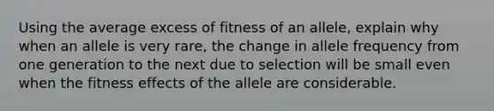 Using the average excess of fitness of an allele, explain why when an allele is very rare, the change in allele frequency from one generation to the next due to selection will be small even when the fitness effects of the allele are considerable.