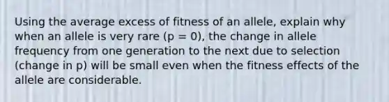 Using the average excess of fitness of an allele, explain why when an allele is very rare (p = 0), the change in allele frequency from one generation to the next due to selection (change in p) will be small even when the fitness effects of the allele are considerable.