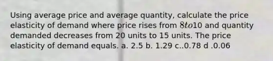 Using average price and average quantity, calculate the price elasticity of demand where price rises from 8 to10 and quantity demanded decreases from 20 units to 15 units. The price elasticity of demand equals. a. 2.5 b. 1.29 c..0.78 d .0.06