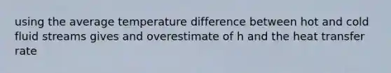 using the average temperature difference between hot and cold fluid streams gives and overestimate of h and the heat transfer rate