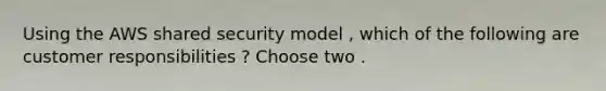 Using the AWS shared security model , which of the following are customer responsibilities ? Choose two .