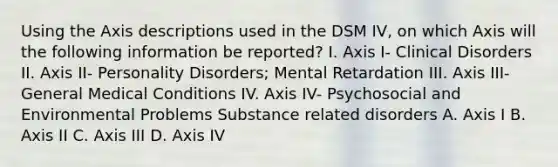 Using the Axis descriptions used in the DSM IV, on which Axis will the following information be reported? I. Axis I- Clinical Disorders II. Axis II- Personality Disorders; Mental Retardation III. Axis III- General Medical Conditions IV. Axis IV- Psychosocial and Environmental Problems Substance related disorders A. Axis I B. Axis II C. Axis III D. Axis IV